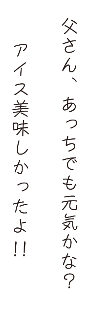 父さん、あっちでも元気かな？アイス美味しかったよ!!