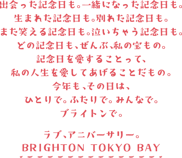 出会った記念日も。一緒になった記念日も。生まれた記念日も。別れた記念日も。また笑える記念日も。泣いちゃう記念日も。どの記念日も、ぜんぶ、私の宝もの。記念日を愛することって、私の人生を愛してあげることだもの。今年も、その日は、ひとりで、ふたりで、みんなで、ブライトンで。