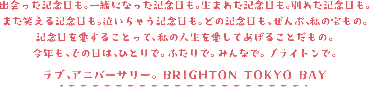 出会った記念日も。一緒になった記念日も。生まれた記念日も。別れた記念日も。また笑える記念日も。泣いちゃう記念日も。どの記念日も、ぜんぶ、私の宝もの。記念日を愛することって、私の人生を愛してあげることだもの。今年も、その日は、ひとりで、ふたりで、みんなで、ブライトンで。